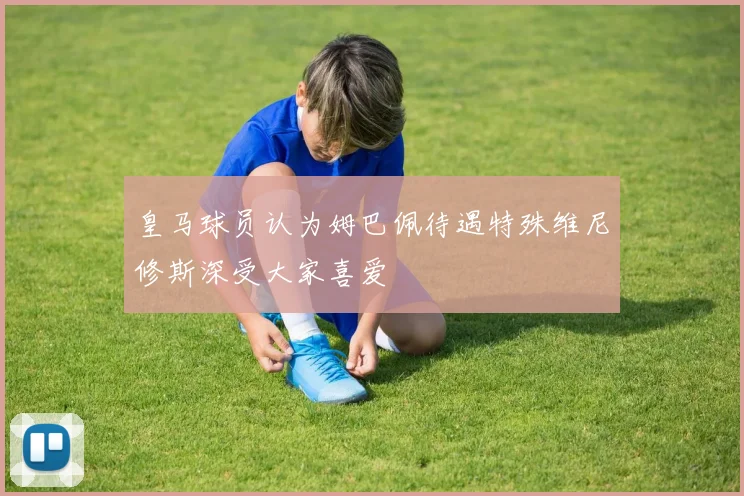 皇马球员认为姆巴佩待遇特殊维尼修斯深受大家喜爱
