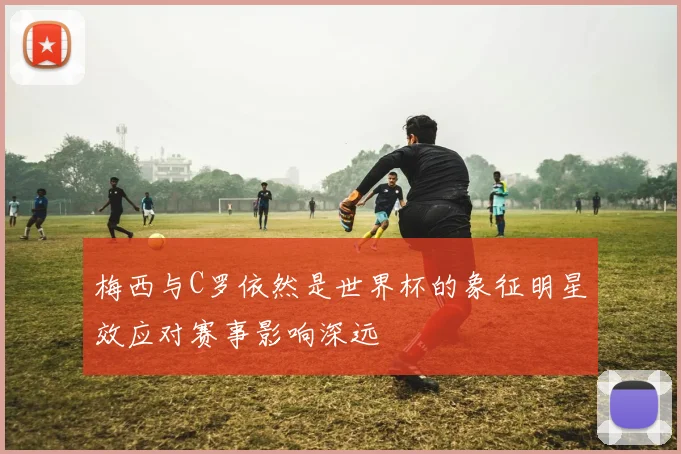 梅西与C罗依然是世界杯的象征明星效应对赛事影响深远