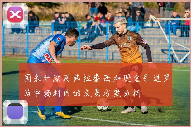 国米计划用弗拉泰西加现金引进罗马中场科内的交易方案分析