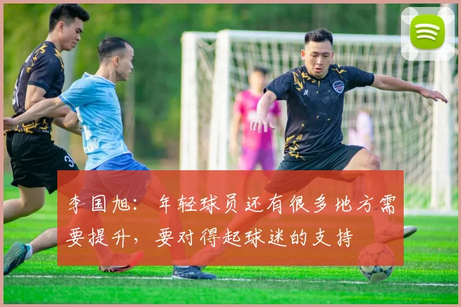 李国旭：年轻球员还有很多地方需要提升，要对得起球迷的支持