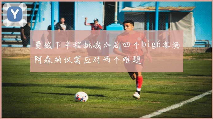 曼城下半程挑战加剧四个big6客场阿森纳仅需应对两个难题
