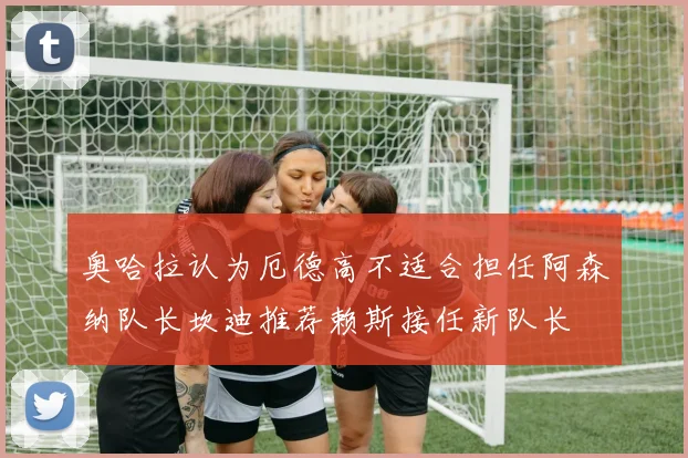 奥哈拉认为厄德高不适合担任阿森纳队长坎迪推荐赖斯接任新队长