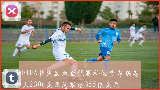 FIFA首次发放世预赛补偿金每场每人2306美元总额达355亿美元