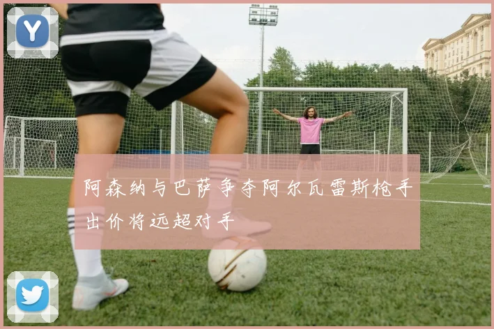 阿森纳与巴萨争夺阿尔瓦雷斯枪手出价将远超对手