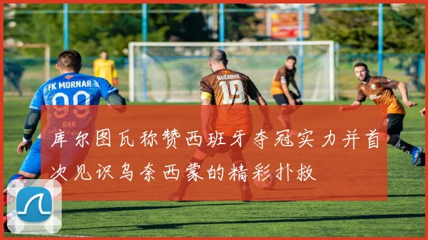 库尔图瓦称赞西班牙夺冠实力并首次见识乌奈西蒙的精彩扑救
