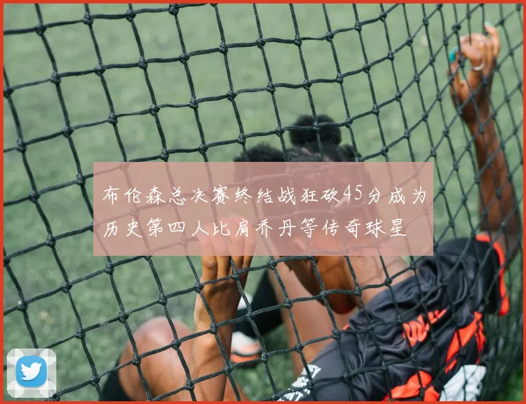 布伦森总决赛终结战狂砍45分成为历史第四人比肩乔丹等传奇球星